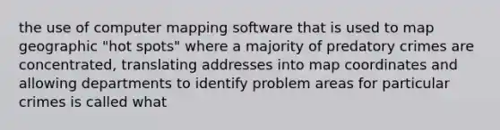 the use of computer mapping software that is used to map geographic "hot spots" where a majority of predatory crimes are concentrated, translating addresses into map coordinates and allowing departments to identify problem areas for particular crimes is called what