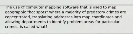 The use of computer mapping software that is used to map geographic "hot spots" where a majority of predatory crimes are concentrated, translating addresses into map coordinates and allowing departments to identify problem areas for particular crimes, is called what?