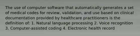 The use of computer software that automatically generates a set of medical codes for review, validation, and use based on clinical documentation provided by healthcare practitioners is the definition of: 1. Natural language processing 2. Voice recognition 3. Computer-assisted coding 4. Electronic health record