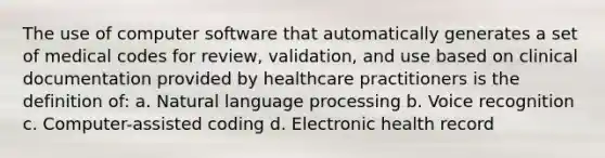 The use of computer software that automatically generates a set of medical codes for review, validation, and use based on clinical documentation provided by healthcare practitioners is the definition of: a. Natural language processing b. Voice recognition c. Computer-assisted coding d. Electronic health record