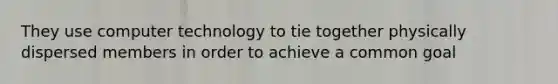 They use computer technology to tie together physically dispersed members in order to achieve a common goal