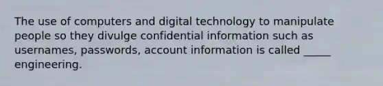 The use of computers and digital technology to manipulate people so they divulge confidential information such as usernames, passwords, account information is called _____ engineering.