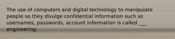 The use of computers and digital technology to manipulate people so they divulge confidential information such as usernames, passwords, account information is called ___ engineering.