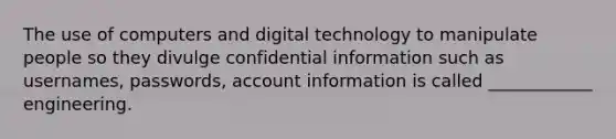 The use of computers and digital technology to manipulate people so they divulge confidential information such as usernames, passwords, account information is called ____________ engineering.