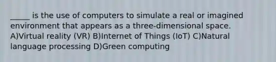 _____ is the use of computers to simulate a real or imagined environment that appears as a three-dimensional space. A)Virtual reality (VR) B)Internet of Things (IoT) C)Natural language processing D)Green computing