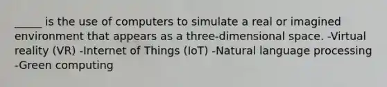 _____ is the use of computers to simulate a real or imagined environment that appears as a three-dimensional space. -Virtual reality (VR) -Internet of Things (IoT) -Natural language processing -Green computing