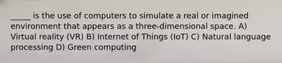 _____ is the use of computers to simulate a real or imagined environment that appears as a three-dimensional space. A) Virtual reality (VR) B) Internet of Things (IoT) C) Natural language processing D) Green computing