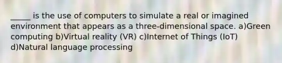 _____ is the use of computers to simulate a real or imagined environment that appears as a three-dimensional space. a)Green computing b)Virtual reality (VR) c)Internet of Things (IoT) d)Natural language processing