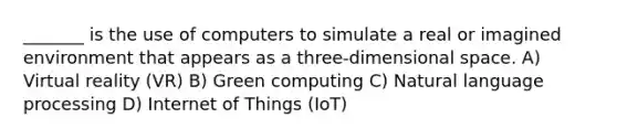 _______ is the use of computers to simulate a real or imagined environment that appears as a three-dimensional space. A) Virtual reality (VR) B) Green computing C) Natural language processing D) Internet of Things (IoT)