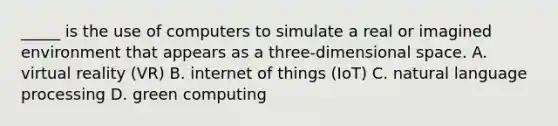 _____ is the use of computers to simulate a real or imagined environment that appears as a three-dimensional space. A. virtual reality (VR) B. internet of things (IoT) C. natural language processing D. green computing