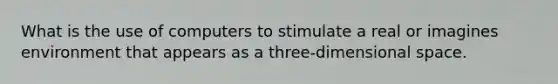 What is the use of computers to stimulate a real or imagines environment that appears as a three-dimensional space.