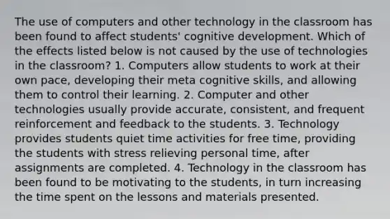 The use of computers and other technology in the classroom has been found to affect students' cognitive development. Which of the effects listed below is not caused by the use of technologies in the classroom? 1. Computers allow students to work at their own pace, developing their meta cognitive skills, and allowing them to control their learning. 2. Computer and other technologies usually provide accurate, consistent, and frequent reinforcement and feedback to the students. 3. Technology provides students quiet time activities for free time, providing the students with stress relieving personal time, after assignments are completed. 4. Technology in the classroom has been found to be motivating to the students, in turn increasing the time spent on the lessons and materials presented.