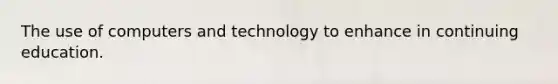 The use of computers and technology to enhance in continuing education.