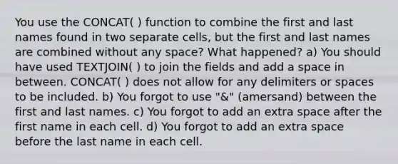 You use the CONCAT( ) function to combine the first and last names found in two separate cells, but the first and last names are combined without any space? What happened? a) You should have used TEXTJOIN( ) to join the fields and add a space in between. CONCAT( ) does not allow for any delimiters or spaces to be included. b) You forgot to use "&" (amersand) between the first and last names. c) You forgot to add an extra space after the first name in each cell. d) You forgot to add an extra space before the last name in each cell.