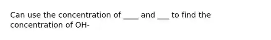 Can use the concentration of ____ and ___ to find the concentration of OH-