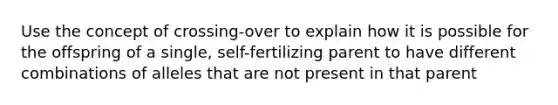 Use the concept of crossing-over to explain how it is possible for the offspring of a single, self-fertilizing parent to have different combinations of alleles that are not present in that parent