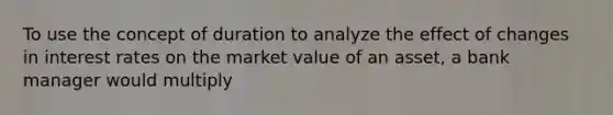 To use the concept of duration to analyze the effect of changes in interest rates on the market value of an asset, a bank manager would multiply