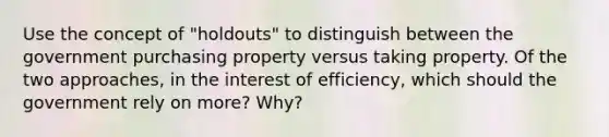 Use the concept of "holdouts" to distinguish between the government purchasing property versus taking property. Of the two approaches, in the interest of efficiency, which should the government rely on more? Why?