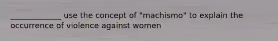 _____________ use the concept of "machismo" to explain the occurrence of violence against women