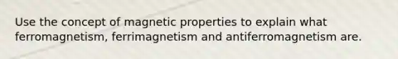 Use the concept of magnetic properties to explain what ferromagnetism, ferrimagnetism and antiferromagnetism are.