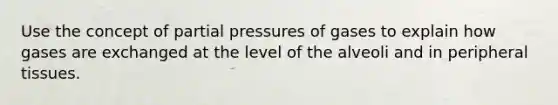 Use the concept of partial pressures of gases to explain how gases are exchanged at the level of the alveoli and in peripheral tissues.