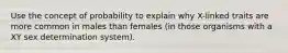 Use the concept of probability to explain why X-linked traits are more common in males than females (in those organisms with a XY sex determination system).