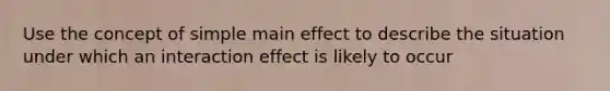 Use the concept of simple main effect to describe the situation under which an interaction effect is likely to occur