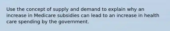 Use the concept of supply and demand to explain why an increase in Medicare subsidies can lead to an increase in health care spending by the government.