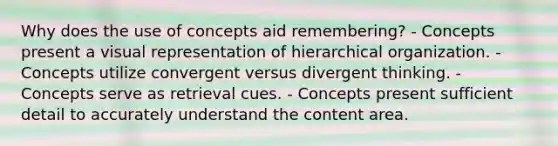 Why does the use of concepts aid remembering? - Concepts present a visual representation of hierarchical organization. - Concepts utilize convergent versus divergent thinking. - Concepts serve as retrieval cues. - Concepts present sufficient detail to accurately understand the content area.