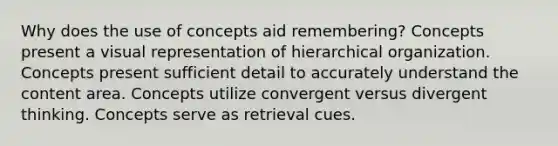 Why does the use of concepts aid remembering? Concepts present a visual representation of hierarchical organization. Concepts present sufficient detail to accurately understand the content area. Concepts utilize convergent versus divergent thinking. Concepts serve as retrieval cues.