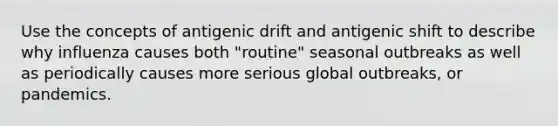 Use the concepts of antigenic drift and antigenic shift to describe why influenza causes both "routine" seasonal outbreaks as well as periodically causes more serious global outbreaks, or pandemics.