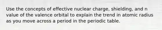 Use the concepts of effective nuclear charge, shielding, and n value of the valence orbital to explain the trend in atomic radius as you move across a period in the periodic table.