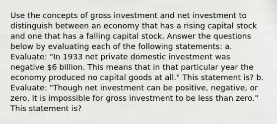 Use the concepts of gross investment and net investment to distinguish between an economy that has a rising capital stock and one that has a falling capital stock. Answer the questions below by evaluating each of the following statements: a. Evaluate: "In 1933 net private domestic investment was negative 6 billion. This means that in that particular year the economy produced no capital goods at all." This statement is? b. Evaluate: "Though net investment can be positive, negative, or zero, it is impossible for gross investment to be less than zero." This statement is?