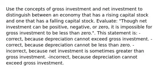 Use the concepts of gross investment and net investment to distinguish between an economy that has a rising capital stock and one that has a falling capital stock. Evaluate: "Though net investment can be positive, negative, or zero, it is impossible for gross investment to be less than zero.". This statement is: -correct, because depreciation cannot exceed gross investment. -correct, because depreciation cannot be less than zero. -incorrect, because net investment is sometimes greater than gross investment. -incorrect, because depreciation cannot exceed gross investment.