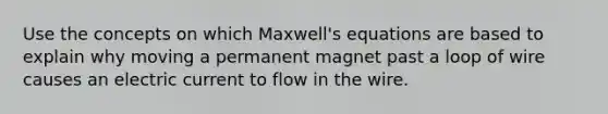 Use the concepts on which Maxwell's equations are based to explain why moving a permanent magnet past a loop of wire causes an electric current to flow in the wire.