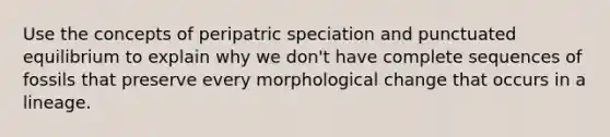 Use the concepts of peripatric speciation and punctuated equilibrium to explain why we don't have complete sequences of fossils that preserve every morphological change that occurs in a lineage.