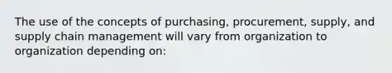 The use of the concepts of purchasing, procurement, supply, and supply chain management will vary from organization to organization depending on: