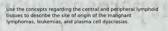 Use the concepts regarding the central and peripheral lymphoid tissues to describe the site of origin of the malignant lymphomas, leukemias, and plasma cell dyscrasias.