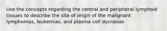 Use the concepts regarding the central and peripheral lymphoid tissues to describe the site of origin of the malignant lymphomas, leukemias, and plasma cell dycrasias