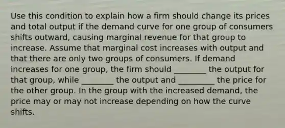 Use this condition to explain how a firm should change its prices and total output if the demand curve for one group of consumers shifts​ outward, causing marginal revenue for that group to increase. Assume that marginal cost increases with output and that there are only two groups of consumers. If demand increases for one​ group, the firm should ________ the output for that​ group, while ________ the output and _________ the price for the other group. In the group with the increased​ demand, the price may or may not increase depending on how the curve shifts.