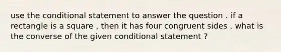 use the conditional statement to answer the question . if a rectangle is a square , then it has four congruent sides . what is the converse of the given conditional statement ?