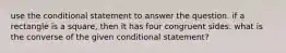 use the conditional statement to answer the question. if a rectangle is a square, then it has four congruent sides. what is the converse of the given conditional statement?