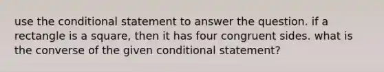 use the conditional statement to answer the question. if a rectangle is a square, then it has four congruent sides. what is the converse of the given conditional statement?