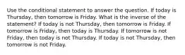 Use the conditional statement to answer the question. If today is Thursday, then tomorrow is Friday. What is the inverse of the statement? If today is not Thursday, then tomorrow is Friday. If tomorrow is Friday, then today is Thursday. If tomorrow is not Friday, then today is not Thursday. If today is not Thursday, then tomorrow is not Friday.