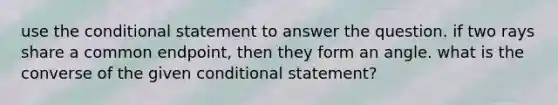 use the conditional statement to answer the question. if two rays share a common endpoint, then they form an angle. what is the converse of the given conditional statement?