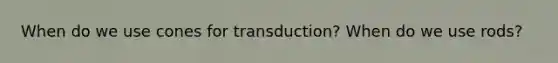 When do we use cones for transduction? When do we use rods?