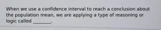 When we use a confidence interval to reach a conclusion about the population mean, we are applying a type of reasoning or logic called ________.