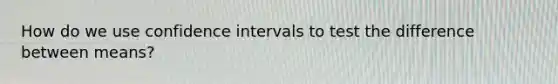 How do we use confidence intervals to test the difference between means?