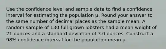 Use the confidence level and sample data to find a confidence interval for estimating the population μ. Round your answer to the same number of decimal places as the sample mean. A random sample of 130 full-grown lobsters had a mean weight of 21 ounces and a standard deviation of 3.0 ounces. Construct a 98% confidence interval for the population mean μ.