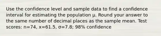 Use the confidence level and sample data to find a confidence interval for estimating the population μ. Round your answer to the same number of decimal places as the sample mean. Test​ scores: n=74​, x=61.5​, σ=7.8​; ​98% confidence